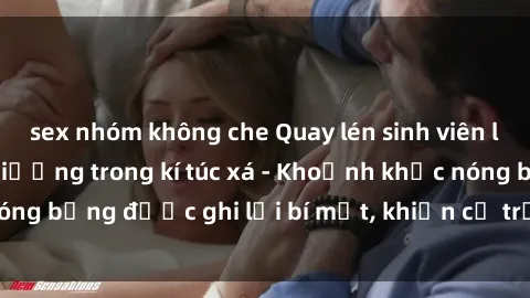 sex nhóm không che Quay lén sinh viên làm tình ngay trên giường trong kí túc xá - Khoảnh khắc nóng bỏng được ghi lại bí mật, khiến cả trường học xôn xao.