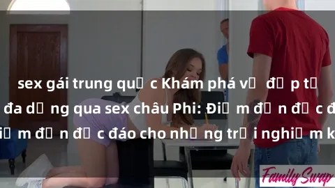 sex gái trung quốc Khám phá vẻ đẹp tự nhiên và văn hóa đa dạng qua sex châu Phi: Điểm đến độc đáo cho những trải nghiệm khó quên