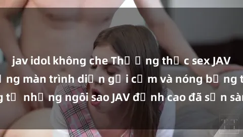 jav idol không che Thưởng thức sex JAV idol miễn phí: Những màn trình diễn gợi cảm và nóng bỏng từ những ngôi sao JAV đỉnh cao đã sẵn sàng để bạn khám phá.