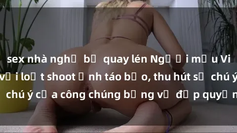 sex nhà nghỉ bị quay lén Người mẫu Việt Nam gây sốt với loạt shoot ảnh táo bạo, thu hút sự chú ý của công chúng bằng vẻ đẹp quyến rũ và gợi cảm.