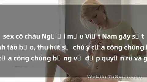 sex cô cháu Người mẫu Việt Nam gây sốt với loạt shoot ảnh táo bạo, thu hút sự chú ý của công chúng bằng vẻ đẹp quyến rũ và gợi cảm.