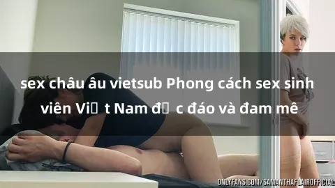 sex châu âu vietsub Phong cách sex sinh viên Việt Nam độc đáo và đam mê